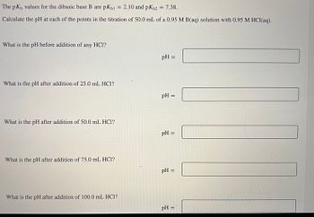 The \( pK_b \) values for the dibasic base B are \( pK_{b1} = 2.10 \) and \( pK_{b2} = 7.38 \). 

Calculate the pH at each of the points in the titration of 50.0 mL of a 0.95 M B(aq) solution with 0.95 M HCl(aq).

1. **What is the pH before addition of any HCl?**
   - pH = [ ]

2. **What is the pH after addition of 25.0 mL HCl?**
   - pH = [ ]

3. **What is the pH after addition of 50.0 mL HCl?**
   - pH = [ ]

4. **What is the pH after addition of 75.0 mL HCl?**
   - pH = [ ]

5. **What is the pH after addition of 100.0 mL HCl?**
   - pH = [ ]