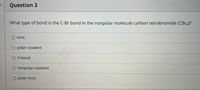 Question 3
What type of bond is the C-Br bond in the nonpolar molecule carbon tetrabromide (CBr4)?
O ionic
O polar covalent
O H-bond
O nonpolar covalent
O polar ionic
