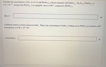 Calculate the concentration of IO3 in a 8.18 mM Pb(NO3)2 solution saturated with Pb(IO3)2. The Ksp of Pb(IO3)2 is
2.5 x 10-13. Assume that Pb(IO3)2 is a negligible source of Pb²+ compared to Pb(NO3)2.
[103] =
M
A different solution contains dissolved NaIO₂. What is the concentration of NaIO, if adding excess Pb(IO3)₂(s) produces a Pb²+
concentration of 6.90 x 10-6 M?
concentration:
M