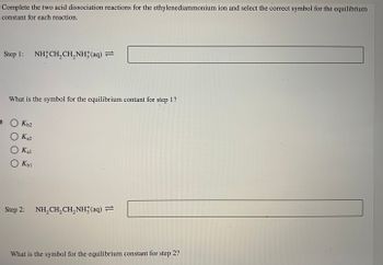 Complete the two acid dissociation reactions for the ethylenediammonium ion and select the correct symbol for the equilibrium
constant for each reaction.
Step 1: NHẸCH,CH,NH(aq) —
What is the symbol for the equilibrium contant for step 1?
O Kb2
O Ka2
Ο Και
Kbl
Step 2: NH₂CH₂CH₂NH3(aq) =
What is the symbol for the equilibrium constant for step 2?