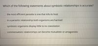 Which of the following statements about symbiotic relationships is accurate?
the most efficient parasite is one that kills its host
in a parasitic relationship both organisms are harmed
symbiotic organisms display little to no coevolution
commensalistic relationships can become mutualistic or antagonistic
