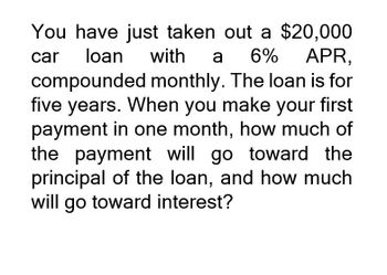 You have just taken out a $20,000
with a 6% APR,
car loan
compounded monthly. The loan is for
five years. When you make your first
payment in one month, how much of
the payment will go toward the
principal of the loan, and how much
will go toward interest?