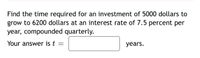 Find the time required for an investment of 5000 dollars to
grow to 6200 dollars at an interest rate of 7.5 percent per
year, compounded quarterly.
Your answer is t =
years.
