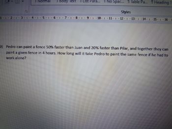 1...2.. 3.1.4.
Normal
Il Body lext
6+1+7、1.8.1
List Para...
No Spac... 11 Table Pa... 1 Heading
Styles
9.10 ·11. | 12. 1
14.-15. 16.
9) Pedro can paint a fence 50% faster than Juan and 20% faster than Pilar, and together they can
paint a given fence in 4 hours. How long will it take Pedro to paint the same fence if he had to
work alone?