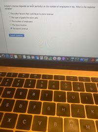 A store's revenue depends (at least partially) on the number of employees it has. What is the response
variable?
O The other factors that contribute to store revenue
O The type of goods the store sells
O The number of employees
O The store location
The store's revenue
Submit Question
ty
MacBook Air
888
DII
DD
F2
F3
F4
F5
F6
F7
F8
F9
C@
#
&
2
3
4
W
R
Y
S
D
F
H
J
K
C
V
* 00
B
