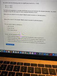 You wish to test the following claim at a significance level of a = 0.01.
Ho:µ = 67.5
H1:µ < 67.5
You believe the population is normally distributed, but you do not know the standard deviation. You obtain
a sample of size 107 with mean 63.3 and a standard deviation of 20.8.
What is the test statistic for this sample? (Report answer accurate to 3 decimal places.)
What is the p-value for this sample? (Report answer accurate to 4.decimal places.)
This test statistic leads to a decision to
O reject the null
O accept the null
O fail to reject the null
As such, the final conclusion is that
O there is sufficient evidence to conclude that the population mean is equal to 67.5.
O there is not sufficient evidence to conclude that the population mean is equal to 67.5.
O there is sufficient evidence to conclude that the population mean is less than 67.5.
O there is not sufficient evidence to conclude that the population mean is less than 67,5.
Submit Question
dtv
MacBook Air
80
888
DII
DD
F2
F3
F4
F5
F6
F7
FB
F9
@
2$
2
3
4
W
E
* 00
< CO
S LO
W #

