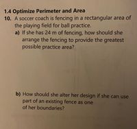 1.4 Optimize Perimeter and Area
10. A soccer coach is fencing in a rectangular area of
the playing field for ball practice.
a) If she has 24 m of fencing, how should she
arrange the fencing to provide the greatest
possible practice area?
b) How should she alter her design if she can use
part of an existing fence as one
of her boundaries?
