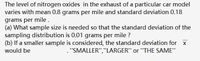 The level of nitrogen oxides in the exhaust of a particular car model
varies with mean 0.8 grams per mile and standard deviation 0.18
grams per mile.
(a) What sample size is needed so that the standard deviation of the
sampling distribution is 0.01 grams per mile ?
(b) If a smaller sample is considered, the standard deviation for x
would be
."SMALLER","LARGER" or "THE SAME"
