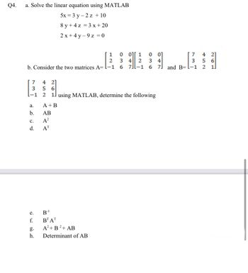 Q4.
a. Solve the linear equation using MATLAB
5x = 3 y 2 z + 10
8y + 4z = 3x + 20
2x+4y-9 z = 0
1
2
b. Consider the two matrices A= -1 6 7-1
7
3
-1
a.
b.
C.
d.
e.
f.
g.
h.
0 0][1
0
34 2 3
A+B
AB
A²
AT
4 21
56
2 1 using MATLAB, determine the following
B-¹
BT AT
A²+ B²+ AB
Determinant of AB
240
737
7
6 7 and B= l-1
4
5 6
2 1.
2]