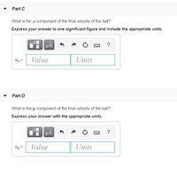 Part C
What is the r-component of the final velocity of the ball?
Express your answer to one significant figure and include the appropriate units.
?
Vz =
Value
Units
Part D
What is the y-component of the final velocity of the ball?
Express your answer with the appropriate units.
µA
?
Vy =
Value
Units
