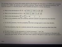 The average amount of money that people spend at Don Mcalds fast food place is $7.8700 with a standard
deviation of $1.8400. 48 customers are randomly selected. Please answer the following questions, and
round all answers to 4 decimal places where possible and assume a normal distribution.
a. What is the distribution of X? X - N( 7.8700 /
1.8400
b. What is the distribution of ? - N( 7.870( v
.2656
Σ
c. What is the distribution of > x? ) x - N(
d. What is the probability that one randomly selected customer will spend less than $8.0016?
e. For the 48 customers, find the probability that their average spent is more than $8.0016.
f. Find the probability that the randomly selected 48 customers will spend less than $384.0768.
g. For part e) and f), is the assumption of normal necessary? O YesO No
h. The owner of Don Mcalds gives a coupon for a free sundae to the 3% of all groups of 48 people who
spend the most money. At least how much must a group of 48 spend in total to get the free sundae? $
Hint:
