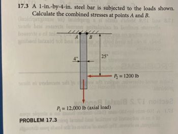 17.3 A 1-in.-by-4-in. steel bar is subjected to the loads shown.
Calculate the combined stresses at points A and B.
(Isoldgengimase 10) leoldgeng a al olib
18srla bris 2922szta lemon gnite
Q.NI bas 8.1
mistla
baseente a ni inic
A
B
gnibeol Isixsid tot baa l
4"
25"
previous
(c)
P₂ = 1200 lb
ybod
89
stom ZZSÍNU
arsidor
one Isixeil TI noitos2
00 lb (axial
P₁= 12,000 lb (axial load)
ange siqmie
(242)
1-001 A INI
PROBLEM 17.3ming leestal bas lesinev o oddue al to lo
bim
deuoub
to