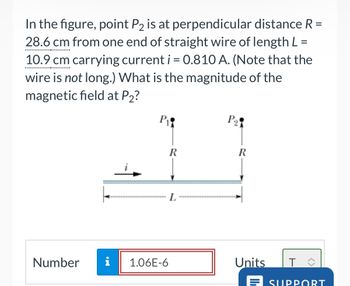 In the figure, point P2 is at perpendicular distance R =
28.6 cm from one end of straight wire of length L =
10.9 cm carrying current i = 0.810 A. (Note that the
wire is not long.) What is the magnitude of the
magnetic field at P2?
Number
P
P₁
R
R
L
HI
i
1.06E-6
Units
T
E SUPPORT