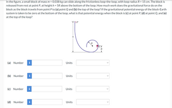 In the figure, a small block of mass m = 0.038 kg can slide along the frictionless loop-the-loop, with loop radius R = 15 cm. The block is
released from rest at point P, at height h = 5R above the bottom of the loop. How much work does the gravitational force do on the
block as the block travels from point P to (a) point Q and (b) the top of the loop? If the gravitational potential energy of the block-Earth
system is taken to be zero at the bottom of the loop, what is that potential energy when the block is (c) at point P, (d) at point Q, and (e)
at the top of the loop?
(a)
Number
Units
(b) Number
Units
(c) Number
Units
(d) Number i
Units
R
ет
>