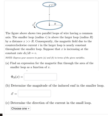 X
R
The figure above shows two parallel loops of wire having a common
axis. The smaller loop (radius r) is above the larger loop (radius R)
by a distance x >> R. Consequently, the magnetic field due to the
counterclockwise current i in the larger loop is nearly constant
throughout the smaller loop. Suppose that x is increasing at the
constant rate dx/dt = V.
NOTE: Express your answers to parts (a) and (b) in terms of the given variables.
(a) Find an expression for the magnetic flux through the area of the
smaller loop as a function of x.
ÞB(x) =
(b) Determine the magnitude of the induced emf in the smaller loop.
E
=
(c) Determine the direction of the current in the small loop.
Choose one ▾