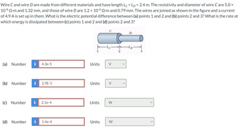 Wire C and wire D are made from different materials and have length Lc = Lp = 2.4 m. The resistivity and diameter of wire C are 5.0 ×
10-6 Q.m and 1.32 mm, and those of wire D are 1.2 × 106 Q2•m and 0.79 mm. The wires are joined as shown in the figure and a current
of 4.9 A is set up in them. What is the electric potential difference between (a) points 1 and 2 and (b) points 2 and 3? What is the rate at
which energy is dissipated between (c) points 1 and 2 and (d) points 2 and 3?
C
·Lc
(a) Number i 4.3e-5
Units
V
(b) Number
2.9E-5
Units
V
(c) Number i 2.1e-4
Units
W
2
(d) Number i
1.4e-4
Units
W
D
-LD
3