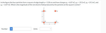 In the figure the four particles form a square of edge length a = 5.30 cm and have charges 91 = 6.07 nC, q2 = -19.3 nC, 93 = 19.3 nC, and
94-6.07 nC. What is the magnitude of the net electric field produced by the particles at the square's center?
Number
Units
91
92
94