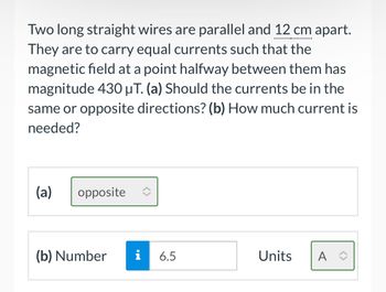 Two long straight wires are parallel and 12 cm apart.
They are to carry equal currents such that the
magnetic field at a point halfway between them has
magnitude 430 μT. (a) Should the currents be in the
same or opposite directions? (b) How much current is
needed?
(a)
opposite
(b) Number i
6.5
Units
A ✰