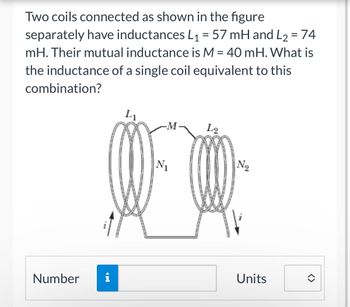 Two coils connected as shown in the figure
separately have inductances L₁ = 57 mH and L2 = 74
mH. Their mutual inductance is M = 40 mH. What is
the inductance of a single coil equivalent to this
combination?
L₁
L2
N₂
Νι
Number i
Units
<>