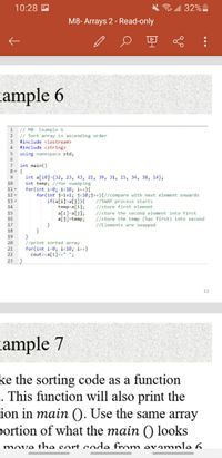 10:28 A
令.all 32%
M8- Arrays 2 - Read-only
cample 6
1 / M8- Example 6
// Sort array in ascending order
2
3.
#include <iostream>
#include <string>
5 using namespace std;
4
int main()
int a[10]={32, 23, 43, 21, 39, 31, 15, 34, 38, 14};
int temp; //for swapping
for(int i=0; i<1®; i++){
for (int j-1+1; j<1@;j++){//compare with next element onwards
10
11.
12-
if(a[i]>a[j]){
temp-a[i];
a[i]-a[j];
a[j]-temp;
13-
14
//SWAP process starts
//store first element
//store the second element into first
//store the temp (has first) into second
//Elements are swapped
15
16
17
18
19
20
//print sorted array
for(int i=0; i<l®; i++)
cout<ca[1]<<" ";
21
22
23 }
12
cample 7
ke the sorting code as a function
. This function will also print the
ion in main (). Use the same array
portion of what the main () looks
move the sort code from evamnle 6.
