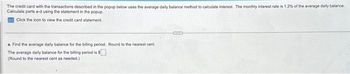 The credit card with the transactions described in the popup below uses the average daily balance method to calculate interest. The monthly interest rate is 1.2% of the average daily balance.
Calculate parts a-d using the statement in the popup.
Click the icon to view the credit card statement.
a. Find the average daily balance for the billing period. Round to the nearest cent
The average daily balance for the billing period is $
(Round to the nearest cent as needed.)