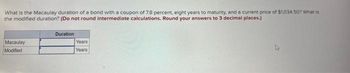 What is the Macaulay duration of a bond with a coupon of 7.8 percent, eight years to maturity, and a current price of $1,034.50? What is
the modified duration? (Do not round intermediate calculations. Round your answers to 3 decimal places.)
Macaulay
Modified
Duration
Years
Years