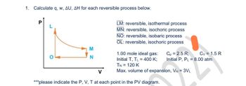 1. Calculate q, w, AU, AH for each reversible process below.
P
M
N
LM: reversible, isothermal process
MN: reversible, isochoric process
NO: reversible, isobaric process
OL: reversible, isochoric process
1.00 mole ideal gas:
Initial T, TL = 400 K;
TN = 120 K
Max. volume of expansion, VN = 3VL
***please indicate the P, V, T at each point in the PV diagram.
Cp = 2.5 R;
Initial P, PL = 8.00 atm
L
Cv = 1.5 R