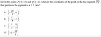 Given the points P(-9,-6) and Q(2,-1), what are the coordinates of the point on the line segment PQ
that partitions the segment in a 3: 2 ratio?
-4
5
a.
12
-3
5
b.
8
c.
3
(-1.-#)
38
d.
5
