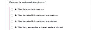 When does the maximum climb angle occur?
O
O
A. When the speed is at maximum
B. When the ratio of R.C. and speed is at maximum
C. When the ratio of R.C. and speed is at minimum
D. When the power required and power available intersect