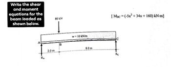 Write the shear
and moment
equations for the
beam loaded as
shown below.
A
RA
2.0 m
80 kN
ЕВ
w = 10 kN/m
8.0 m
[ MBC = (-5x² + 34x + 160) kN-m]
Rc