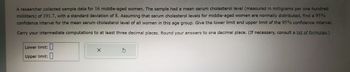 A researcher collected sample data for 16 middle-aged women. The sample had a mean serum cholesterol level (measured in milligrams per one hundred
milliliters) of 191.7, with a standard deviation of 8. Assuming that serum cholesterol levels for middle-aged women are normally distributed, find a 95%
confidence interval for the mean serum cholesterol level of all women in this age group. Give the lower limit and upper limit of the 95% confidence interval.
Carry your intermediate computations to at least three decimal places. Round your answers to one decimal place. (If necessary, consult a list of formulas.)
Lower limit:
Upper limit:
X
S