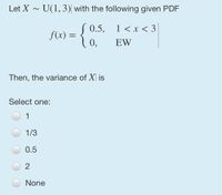 Let X - U(1,3) with the following given PDF
S 0.5,
1 <x < 3
f(x) =
EW
Then, the variance of X is
Select one:
1
1/3
0.5
2
None
