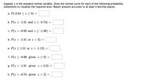 Suppose z is the standard normal variable. Draw the normal curve for each of the following probability
statements to visualize the required area. Report answers accurate to at least 4 decimal places.
a. P(-2.84 < z < 0)
b. P(z < -1.21 and z < -0.74) =
c. P(z > -0.93 and z < -1.38) =
d. P(z > -1.21 or z > 2) =
e. P(z < 1.51 or z > -1.12)
f. P(z < -0.96 given z < 0) =
g. P(z < -1.21 given z < 0.2)
h. P(z > -0.74 given z < 2)
