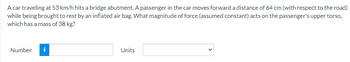 A car traveling at 53 km/h hits a bridge abutment. A passenger in the car moves forward a distance of 64 cm (with respect to the road)
while being brought to rest by an inflated air bag. What magnitude of force (assumed constant) acts on the passenger's upper torso,
which has a mass of 38 kg?
Number
i
Units