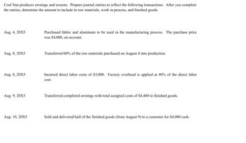 Cool Sun produces awnings and screens. Prepare journal entries to reflect the following transactions. After you complete
the entries, determine the amount to include in raw materials, work in process, and finished goods.
Aug. 4, 20X5
Aug. 8, 20X5
Aug. 8, 20X5
Aug. 9, 20X5
Aug. 10, 20X5
Purchased fabric and aluminum to be used in the manufacturing process. The purchase price
was $4,000, on account.
Transferred 60% of the raw materials purchased on August 4 into production.
Incurred direct labor costs of $3,000. Factory overhead is applied at 40% of the direct labor
cost.
Transferred completed awnings with total assigned costs of $4,400 to finished goods.
Sold and delivered half of the finished goods (from August 9) to a customer for $4,000 cash.