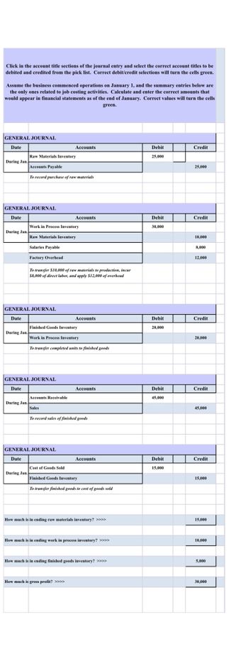 Click in the account title sections of the journal entry and select the correct account titles to be
debited and credited from the pick list. Correct debit/credit selections will turn the cells green.
Assume the business commenced operations on January 1, and the summary entries below are
the only ones related to job costing activities. Calculate and enter the correct amounts that
would appear in financial statements as of the end of January. Correct values will turn the cells
green.
GENERAL JOURNAL
Date
During Jan.
GENERAL JOURNAL
Date
During Jan.
During Jan.
Raw Materials Inventory
Accounts Payable
To record purchase of raw materials
During Jan.
GENERAL JOURNAL
Date
Salaries Payable
Factory Overhead
During Jan.
Work in Process Inventory
Raw Materials Inventory
GENERAL JOURNAL
Date
To transfer $10,000 of raw materials to production, incur
$8,000 of direct labor, and apply $12,000 of overhead
Accounts Receivable
Accounts
Finished Goods Inventory
Work in Process Inventory
To transfer completed units to finished goods
Sales
GENERAL JOURNAL
Date
Accounts
Cost of Goods Sold
Accounts
To record sales of finished goods
Accounts
How much is gross profit? >>>>
Accounts
Finished Goods Inventory
To transfer finished goods to cost of goods sold
How much is in ending raw materials inventory? >>>>
How much is in ending work in process inventory? >>>>
How much is in ending finished goods inventory? >>>>
Debit
25,000
Debit
30,000
Debit
20,000
Debit
45,000
Debit
15,000
Credit
25,000
Credit
10,000
8,000
12,000
Credit
20,000
Credit
45,000
Credit
15,000
15,000
10,000
5,000
30,000