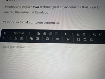 Identify and explain two technological advancements that contrib-
uted to the Industrial Revolution.
Respond in 3 to 4 complete sentences.
I !!!
H
Normal
EEAA
Enter your answer here
=
BIUS
√x
X₂ X²
20 Ix