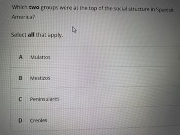 Which two groups were at the top of the social structure in Spanish
America?
Select all that apply.
A Mulattos
B Mestizos
U
Peninsulares
D Creoles
h²
E