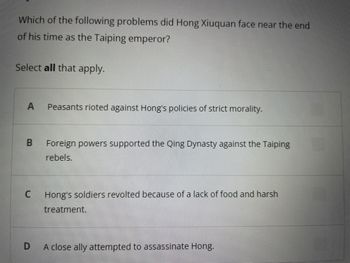 Which of the following problems did Hong Xiuquan face near the end
of his time as the Taiping emperor?
Select all that apply.
A
B
C
D
Peasants rioted against Hong's policies of strict morality.
Foreign powers supported the Qing Dynasty against the Taiping
rebels.
Hong's soldiers revolted because of a lack of food and harsh
treatment.
A close ally attempted to assassinate Hong.