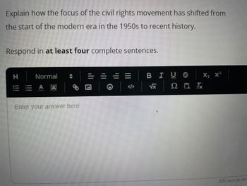 Explain how the focus of the civil rights movement has shifted from
the start of the modern era in the 1950s to recent history.
Respond in at least four complete sentences.
Normal
EAA
0
Enter your answer here
BIUS X
√x 0 0 I
X₂ X²
300 words lef