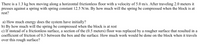 **Box and Spring System Problem**

A 1.3 kg box moves along a horizontal, frictionless floor with a velocity of 5.0 m/s. After traveling 2.0 meters, it presses against a spring with a spring constant of 12.5 N/m. By how much will the spring be compressed when the block is at rest?

**Questions:**

a) How much energy does the system have initially?

b) By how much will the spring be compressed when the block is at rest?

c) If instead of a frictionless surface, a section of the (0.5 meters) floor is replaced by a rougher surface with a coefficient of friction of 0.3 between the box and the surface, how much work would be done on the block when it travels over this rough surface?