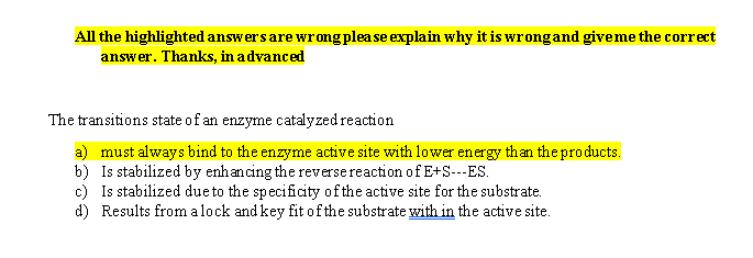 All the highlighted answers are wrong plea se explain why it is wrongand give me the correct
answer. Thanks, in advanced
The tran sitions state of an enzyme catalyzed reaction
a)
must always bind to the enzyme active site with lower energy than the products.
Is stabilized by enhancing the reversereaction ofE+S--ES
b)
Is stabilized dueto the specificity ofthe active site for the substrate
c)
Results from alock and key fit ofthe substrate with in the active site
d)
