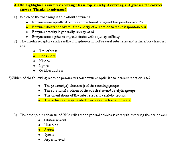 All the highlighted answers are wrong please explainwhy it is wrong and give me the correct
answer. Thanks, in advanced.
1) Which of the following is true about enzymes?
Enzym esare equally effective acrossbroadranges of temperature and Ph
Enzymeslower the overall free energy of a reaction to make it spontaneous
Enzym e a ctivity is generally unregulated.
Enzym esrecognize m any substrateswith equal specificity
2)The insulin receptorcatalyzesthe phosphorylation of severalsubstrates andistherefore classified
asa
Transferase
Phosphate
Kinase
Lyase
Oxidoreducta se
3)Which of the following reaction parameters can enzymesoptim ize to increase reactionrate?
The proxim ity(closeness) of the reacting groups.
The rotationalmotions of the substrates and catalytic groups
The orientations of the substrates and catalytic groups
The achieve energyneededto achieve the transition state.
3) The catalytic mechanism of RNA relies upon generalacid-base catalysisinvolving the amino acid
Glutamic acid
Histidine
Serine
lysine
Aspartic acid
