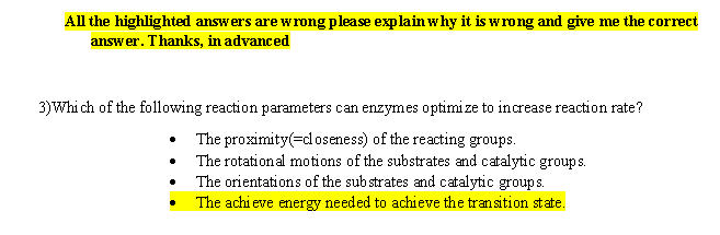 All the highlighted answers are w rong please explain why it is w rong and give me the correct
answer. Thanks, in advanced
3)Whi ch of the following reaction parameters can enzymes optimize to increase reaction rate?
The proximity(cl oseness) of the reacting groups
The rotation al motions of the substrates and catalytic groups.
The orientations of the sub strates and catalytic groups.
The achieve energy needed to achieve the transition state.
