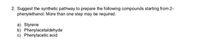 2. Suggest the synthetic pathway to prepare the following compounds starting from 2-
phenylethanol. More than one step may be required.
a) Styrene
b) Phenylacetaldehyde
c) Phenylacetic acid
