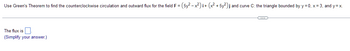 Use Green's Theorem to find the counterclockwise circulation and outward flux for the field F = (5y²-x²) i+ (x² + 5y²) j and curve C: the triangle bounded by y=0, x= 3, and y=x.
The flux is
(Simplify your answer.)
C