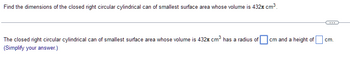 Find the dimensions of the closed right circular cylindrical can of smallest surface area whose volume is 432 cm³.
The closed right circular cylindrical can of smallest surface area whose volume is 432 cm³ has a radius of
(Simplify your answer.)
cm and a height of
cm.