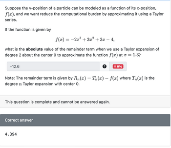 Suppose the y-position of a particle can be modeled as a function of its x-position,
f(x), and we want reduce the computational burden by approximating it using a Taylor
series.
If the function is given by
f(x) = −2x³ + 3x² + 3x
4,
what is the absolute value of the remainder term when we use a Taylor expansion of
degree 2 about the center 0 to approximate the function f(x) at x = 1.3?
-12.6
Note: The remainder term is given by Rn(x) = Tn(x) − ƒ(x) where Tɲ(x) is the
degree n Taylor expansion with center 0.
This question is complete and cannot be answered again.
Correct answer
X 0%
4.394