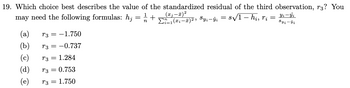 19. Which choice best describes the value of the standardized residual of the third observation, r3? You
may need the following formulas: h; = 1/2 +
1, Syi-ŷi = 8√√/1 - hi, rį =
(a) T3 = -1.750
(b)
T3 = -0.737
(c)
T3 = 1.284
(d)
T3 = 0.753
(e)
73 =
1.750
(x₁-x)²
Σ=1(α -π)2,
Yi-Yi
Syi-9i