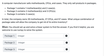 A computer manufacturer sells motherboards, CPUs, and cases. They only sell products in packages.
Package 1 contains 1 motherboard(s) and 2 case(s).
Package 2 contains 2 motherboard (s) and 3 CPU(s).
Package 3 contains 3 case(s).
In total, the company owns 30 motherboards, 27 CPUs, and 57 cases. What unique combination of
package sales will allow the company to get rid of its entire inventory?
Hint: You should set up and solve a linear system to find the answer. If you find it helpful, you are
welcome to use numpy to solve the system.
Package 1:
Package 2:
integer
integer
Package 3: integer
?
?
?